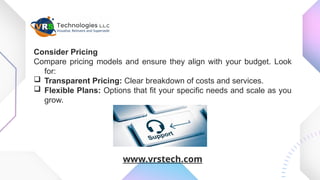 Consider Pricing
Compare pricing models and ensure they align with your budget. Look
for:
 Transparent Pricing: Clear breakdown of costs and services.
 Flexible Plans: Options that fit your specific needs and scale as you
grow.
www.vrstech.com
 