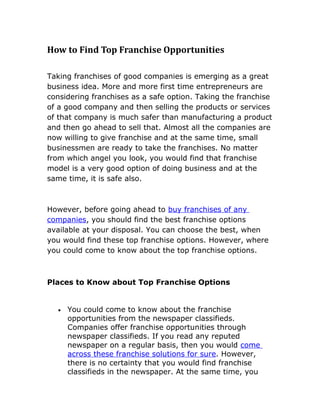 How to Find Top Franchise Opportunities

Taking franchises of good companies is emerging as a great
business idea. More and more first time entrepreneurs are
considering franchises as a safe option. Taking the franchise
of a good company and then selling the products or services
of that company is much safer than manufacturing a product
and then go ahead to sell that. Almost all the companies are
now willing to give franchise and at the same time, small
businessmen are ready to take the franchises. No matter
from which angel you look, you would find that franchise
model is a very good option of doing business and at the
same time, it is safe also.



However, before going ahead to buy franchises of any
companies, you should find the best franchise options
available at your disposal. You can choose the best, when
you would find these top franchise options. However, where
you could come to know about the top franchise options.



Places to Know about Top Franchise Options


  •   You could come to know about the franchise
      opportunities from the newspaper classifieds.
      Companies offer franchise opportunities through
      newspaper classifieds. If you read any reputed
      newspaper on a regular basis, then you would come
      across these franchise solutions for sure. However,
      there is no certainty that you would find franchise
      classifieds in the newspaper. At the same time, you
 