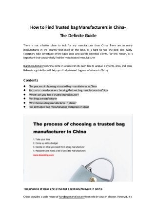 How to Find Trusted bag Manufacturers in China-
The Definite Guide
There is not a better place to look for any manufacturer than China. There are so many
manufactures in the country that most of the time, it is hard to find the best one. Sadly,
scammers take advantage of the large pool and catfish potential clients. For this reason, it is
important that you carefully find the most trusted manufacturer
Bag manufacturer in China come in a wide variety. Each has its unique elements, pros, and cons.
Below is a guide that will help you find a trusted bag manufacturer in China;
Contents
 The process of choosing a trusted bag manufacturer in China
 Factors to consider when choosing the best bag manufacturer in China
 Where can you find a trusted manufacturer?
 Verifying a manufacturer
 Why choose a bag manufacturer in China?
 Top 10 trusted bag manufacturing companies in China
The process of choosing a trusted bag manufacturer in China
China provides a wide range of handbag manufacturer from which you can choose. However, it is
 