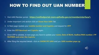HOW TO FIND OUT UAN NUMBER
1. Visit UAN Member portal - https://unifiedportal-mem.epfindia.gov.in/memberinterface/
2. Under Important Link section click on Know Your UAN Tab
3. In Next page Update your mobile number and Captcha and request for OTP
4. Enter the OTP Received and Captcha again
5. Once OTP is validate, in next page you have to update your name, Date of Birth, Aadhar/PAN number / PF
NUMBER and enter the Captcha
6. After filing the required details click on SHOW MY UAN and you UAN number pops up
 