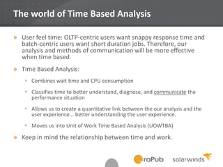 The world of Time Based Analysis
» User feel time: OLTP-centric users want snappy response time and
batch-centric users want short duration jobs. Therefore, our
analysis and methods of communication will be more effective
when time based.
» Time Based Analysis:
 Combines wait time and CPU consumption
 Classifies time to better understand, diagnose, and communicate the
performance situation
 Allows us to create a quantitative link between the our analysis and the
user experience... better understanding the user experience.
 Moves us into Unit of Work Time Based Analysis (UOWTBA)
» Keep in mind the relationship between time and work.
 