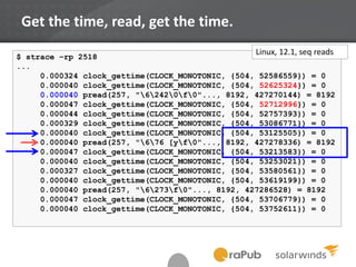 Get the time, read, get the time.
start_time := get_the_time
D something...
end_time := get_the_time
wait_time := end_time – start_time
record(wait_time)
$ strace –rp 2518
...
0.000324 clock_gettime(CLOCK_MONOTONIC, {504, 52586559}) = 0
0.000040 clock_gettime(CLOCK_MONOTONIC, {504, 52625324}) = 0
0.000040 pread(257, "62420f0"..., 8192, 427270144) = 8192
0.000047 clock_gettime(CLOCK_MONOTONIC, {504, 52712996}) = 0
0.000044 clock_gettime(CLOCK_MONOTONIC, {504, 52757393}) = 0
0.000329 clock_gettime(CLOCK_MONOTONIC, {504, 53086771}) = 0
0.000040 clock_gettime(CLOCK_MONOTONIC, {504, 53125505}) = 0
0.000040 pread(257, "676 [yf0"..., 8192, 427278336) = 8192
0.000047 clock_gettime(CLOCK_MONOTONIC, {504, 53213583}) = 0
0.000040 clock_gettime(CLOCK_MONOTONIC, {504, 53253021}) = 0
0.000327 clock_gettime(CLOCK_MONOTONIC, {504, 53580561}) = 0
0.000040 clock_gettime(CLOCK_MONOTONIC, {504, 53619199}) = 0
0.000040 pread(257, "6273f0"..., 8192, 427286528) = 8192
0.000047 clock_gettime(CLOCK_MONOTONIC, {504, 53706779}) = 0
0.000040 clock_gettime(CLOCK_MONOTONIC, {504, 53752611}) = 0
Linux, 12.1, seq reads
 