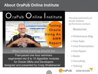 About OraPub Online Institute
Focusing exclusively on
Oracle systems
performance analysis
• Performance Blog
• Free Tools
• Free Presentations
• Free Papers
• Books
• Consulting
• Training
Resources
Fast-paced one hour seminars
segmented into 8 to 10 digestible modules
for Oracle DBAs and Developers
designed and presented by Craig Shallahamer
 