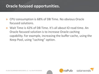 © 2014 SOLARWINDS WORLDWIDE, LLC. ALL RIGHTS RESERVED.
Oracle focused opportunities.
» CPU consumption is 68% of DB Time. No obvious Oracle
focused solutions.
» Wait Time is 42% of DB Time. It’s all about IO read time. An
Oracle focused solution is to increase Oracle caching
capability. For example, increasing the buffer cache, using the
Keep Pool, using “caching” option.
 