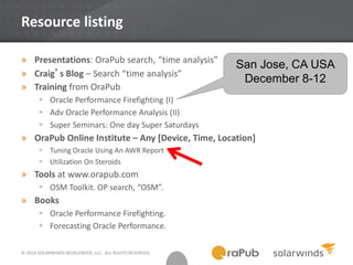 © 2014 SOLARWINDS WORLDWIDE, LLC. ALL RIGHTS RESERVED.
Resource listing
» Presentations: OraPub search, “time analysis”
» Craig’s Blog – Search “time analysis”
» Training from OraPub
 Oracle Performance Firefighting (I)
 Adv Oracle Performance Analysis (II)
 Super Seminars: One day Super Saturdays
» OraPub Online Institute – Any [Device, Time, Location]
 Tuning Oracle Using An AWR Report
 Utilization On Steroids
» Tools at www.orapub.com
 OSM Toolkit. OP search, “OSM”.
» Books
 Oracle Performance Firefighting.
 Forecasting Oracle Performance.
San Jose, CA USA
December 8-12
 