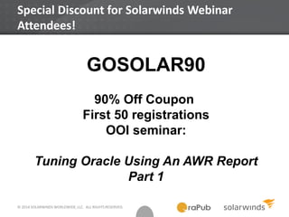© 2014 SOLARWINDS WORLDWIDE, LLC. ALL RIGHTS RESERVED.
Special Discount for Solarwinds Webinar
Attendees!
GOSOLAR90
90% Off Coupon
First 50 registrations
OOI seminar:
Tuning Oracle Using An AWR Report
Part 1
 