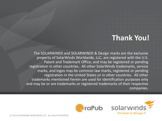 © 2014 SOLARWINDS WORLDWIDE, LLC. ALL RIGHTS RESERVED.
Thank You!
The SOLARWINDS and SOLARWINDS & Design marks are the exclusive
property of SolarWinds Worldwide, LLC, are registered with the U.S.
Patent and Trademark Office, and may be registered or pending
registration in other countries. All other SolarWinds trademarks, service
marks, and logos may be common law marks, registered or pending
registration in the United States or in other countries. All other
trademarks mentioned herein are used for identification purposes only
and may be or are trademarks or registered trademarks of their respective
companies.
 