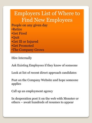 Employers List of Where to
Find New Employees
People on any given day
•Retire
•Get Fired
•Quit
•Get Ill or Injured
•Get Promoted
•The Company Grows
Hire Internally
Ask Existing Employees if they know of someone
Look at list of recent direct approach candidates
Post on the Company Website and hope someone
applies
Call up an employment agency
In desperation post it on the web with Monster or
others – await hundreds of resumes to appear
 