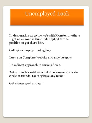 Unemployed Look
In desperation go to the web with Monster or others
– get no answer as hundreds applied for the
position or got there first.
Call up an employment agency
Look at a Company Website and may be apply
Do a direct approach to various firms.
Ask a friend or relative or let it be known to a wide
circle of friends. Do they have any ideas?
Get discouraged and quit
 