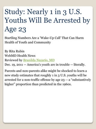 Study: Nearly 1 in 3 U.S.
Youths Will Be Arrested by
Age 23
Startling Numbers Are a 'Wake-Up Call' That Can Harm
Health of Youth and Community
By Rita Rubin
WebMD Health News
Reviewed by Brunilda Nazario, MD
Dec. 19, 2011 -- America’s youth are in trouble -- literally.
Parents and non-parents alike might be shocked to learn a
new study estimates that roughly 1 in 3 U.S. youths will be
arrested for a non-traffic offense by age 23 -- a “substantively
higher” proportion than predicted in the 1960s.
 