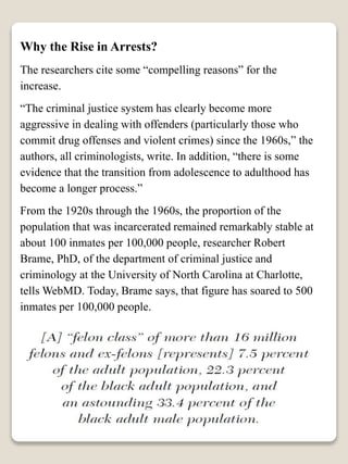 Why the Rise in Arrests?
The researchers cite some “compelling reasons” for the
increase.
“The criminal justice system has clearly become more
aggressive in dealing with offenders (particularly those who
commit drug offenses and violent crimes) since the 1960s,” the
authors, all criminologists, write. In addition, “there is some
evidence that the transition from adolescence to adulthood has
become a longer process.”
From the 1920s through the 1960s, the proportion of the
population that was incarcerated remained remarkably stable at
about 100 inmates per 100,000 people, researcher Robert
Brame, PhD, of the department of criminal justice and
criminology at the University of North Carolina at Charlotte,
tells WebMD. Today, Brame says, that figure has soared to 500
inmates per 100,000 people.
 