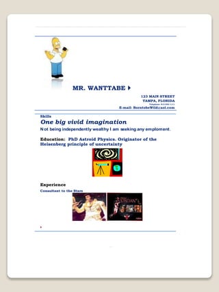 MR. WANTTABE 
123 MAIN STREET
TAMPA, FLORIDA
Telephone: 813-555-1111
E-mail: BorntobeWild@aol.com
Skills
One big vivid imagination
Not being independently wealthy I am seeking any emploment.
Education: PhD Astroid Physics. Originator of the
Heisenberg principle of uncertainty
Experience
Consultant to the Stars

 