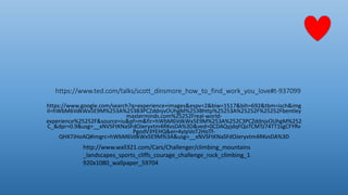 https://www.ted.com/talks/scott_dinsmore_how_to_find_work_you_love#t-937099
https://www.google.com/search?q=experience+images&espv=2&biw=1517&bih=692&tbm=isch&img
il=hWbM6VdkWx5E9M%253A%253B3PCZddnjvOUhgM%253Bhttp%25253A%25252F%25252Fbentley
masterminds.com%25252Freal-world-
experience%25252F&source=iu&pf=m&fir=hWbM6VdkWx5E9M%253A%252C3PCZddnjvOUhgM%252
C_&dpr=0.9&usg=__xNVSFtKNaSFdOJeryvtm4RKvsDA%3D&ved=0CDAQyjdqFQoTCMTz74TT1sgCFYRv
PgodV3YEHQ&ei=4yIpVoT2HoTf-
QHX7JHoAQ#imgrc=hWbM6VdkWx5E9M%3A&usg=__xNVSFtKNaSFdOJeryvtm4RKvsDA%3D
http://www.wall321.com/Cars/Challenger/climbing_mountains
_landscapes_sports_cliffs_courage_challenge_rock_climbing_1
920x1080_wallpaper_59704
 