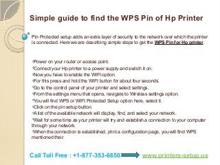 Simple guide to find the WPS Pin of Hp Printer
Pin Protected setup adds an extra layer of security to the network over which the printer
is connected. Here we are describing simple steps to get the WPS Pin for Hp printer.
Power on your router or access point.
Connect your Hp printer to a power supply and switch it on.
Now you have to enable the WIFI option.
For this press and hold the WIFI button for about four seconds.
Go to the control panel of your printer and select settings.
From the settings menu that opens, navigate to Wireless settings option.
You will find WPS or WIFI Protected Setup option here, select it.
Click on the pin setup button.
A list of the available network will display, find, and select your network.
Wait for some time as your printer will try and establish a connection to your computer
through your network.
When the connection is established, print a configuration page, you will find WPS
mentioned their.
Call Toll Free : +1-877-353-6650 www.printers-setup.us
 