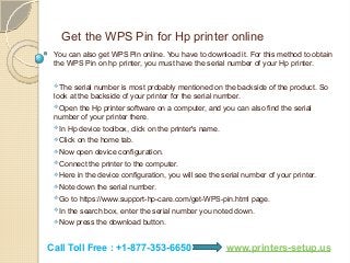 Get the WPS Pin for Hp printer online
You can also get WPS Pin online. You have to download it. For this method to obtain
the WPS Pin on hp printer, you must have the serial number of your Hp printer.
The serial number is most probably mentioned on the backside of the product. So
look at the backside of your printer for the serial number.
Open the Hp printer software on a computer, and you can also find the serial
number of your printer there.
In Hp device toolbox, click on the printer's name.
Click on the home tab.
Now open device configuration.
Connect the printer to the computer.
Here in the device configuration, you will see the serial number of your printer.
Note down the serial number.
Go to https://www.support-hp-care.com/get-WPS-pin.html page.
In the search box, enter the serial number you noted down.
Now press the download button.
Call Toll Free : +1-877-353-6650 www.printers-setup.us
 