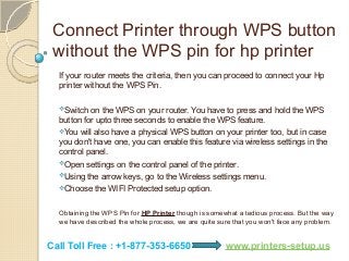 Connect Printer through WPS button
without the WPS pin for hp printer
If your router meets the criteria, then you can proceed to connect your Hp
printer without the WPS Pin.
Switch on the WPS on your router. You have to press and hold the WPS
button for upto three seconds to enable the WPS feature.
You will also have a physical WPS button on your printer too, but in case
you don't have one, you can enable this feature via wireless settings in the
control panel.
Open settings on the control panel of the printer.
Using the arrow keys, go to the Wireless settings menu.
Choose the WIFI Protected setup option.
Obtaining the WPS Pin for HP Printer though is somewhat a tedious process. But the way
we have described the whole process, we are quite sure that you won't face any problem.
Call Toll Free : +1-877-353-6650 www.printers-setup.us
 
