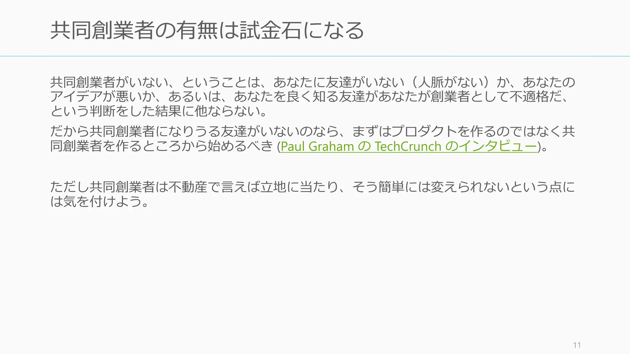 共同創業者がいない、ということは、あなたに友達がいない（人脈がない）か、あなたの
アイデアが悪いか、あるいは、あなたを良く知る友達があなたが創業者として不適格だ、
という判断をした結果に他ならない。
だから共同創業者になりうる友達がいないのなら、まずはプロダクトを作るのではなく共
同創業者を作るところから始めるべき (Paul Graham の TechCrunch のインタビュー)。
ただし共同創業者は不動産で言えば立地に当たり、そう簡単には変えられないという点に
は気を付けよう。
11
共同創業者の有無は試金石になる
 