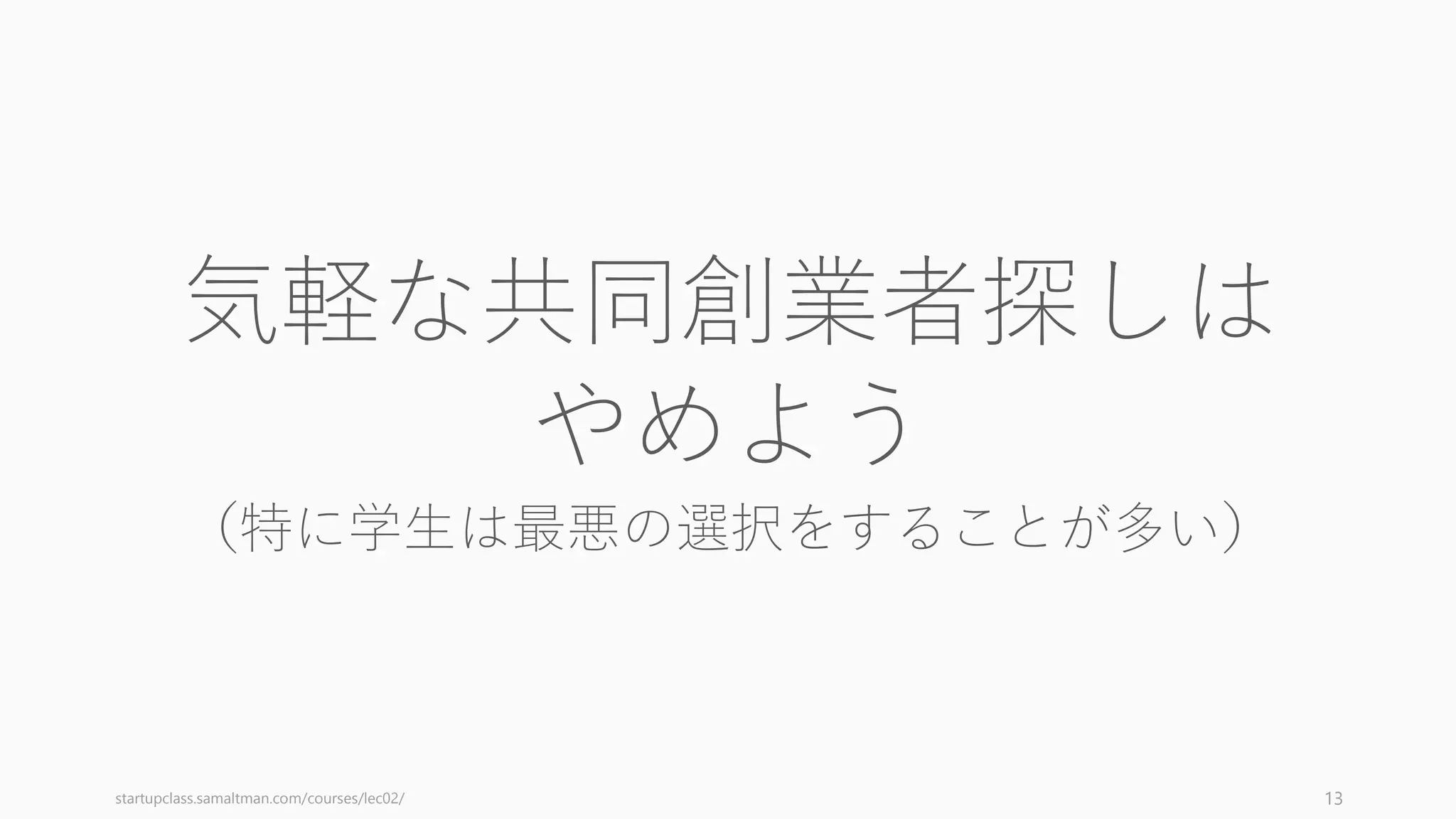 アイデアをピボットすることはあっても、共同創業者が変わることはそうない（そのとき
はチーム解散となり会社ごとなくなるか、資本政策的に危うい状況に置かれる）。つまり、
共同創業者とは不動産においては立地にあたる (Startup in 13 Sentences, Paul Graham)。
チームの上に立てれるものは変えれても、立地自体は変えられない。そしてスタートアッ
プの成功はほぼ常に創業者たちの働きによるものである。
13
「アイデア」は Pivot できるが「チーム」はできない
チーム
アイデア
 