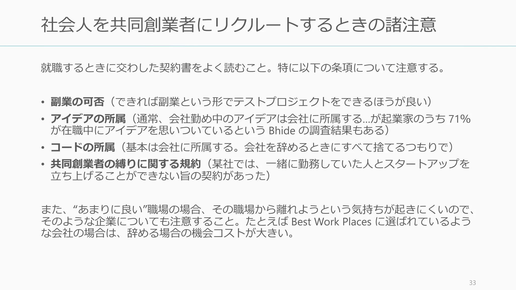 社会人になって数年経過してから共同創業者を探す場合は難しくなる。そのような場合、
以下のような場所に一度移ったりしてみると良い。
Elfenbein, et.al. 2009. The Small Firm Effect and the Entrepreneurial Spawning of Scientists and Engineers 33
社会人の共同創業者探し
賢い人が働く Tech 企業 他のスタートアップ
スタートアップが続々と
生まれている場所
賢くて若い、技術志向の人が働
いている企業 (Twitter や
Facebook など)。特に名の知れ
た企業で働くことで、テクニカ
ルな共同創業者が得やすくなる。
良い経験を積めるのに加え、成
功すれば金持ちになれるし、失
敗したら自由の身になれる。確
率的には、創業者の半数は 25
人以下の企業出身であり、64%
は 100 人未満の企業出身。
特定の企業ではなく、スタート
アップが周りで続々と生まれて
いる場所であれば、スタート
アップを始めることに前向きに
なる人も多い。また、そのよう
な場所は支援者も多い。
 