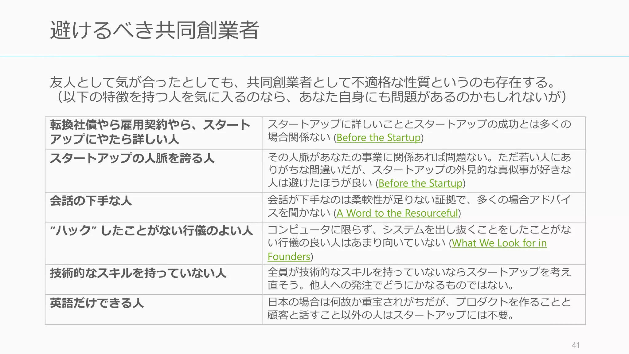 共同創業者には粘り強く、したたかな人
(Relentlessly Resourceful) を選ぶこと。そ
のためには性格と情熱を重視する。
また Y Combinator がお勧めする共同創業
者は、一つのことだけに優秀な専門家で
はなく、 007 の James Bond のようなす
べての点において完璧な人。
それぐらいに「あなたが」信頼できる人
を共同創業者に選ぼう。
Photo by Sony Pictures Official Wallpaper
http://www.sonypictures.jp/corp/downloads/action.html
41
共同創業者の資質は
「粘り強く、したたか」で
007 のような人間
 