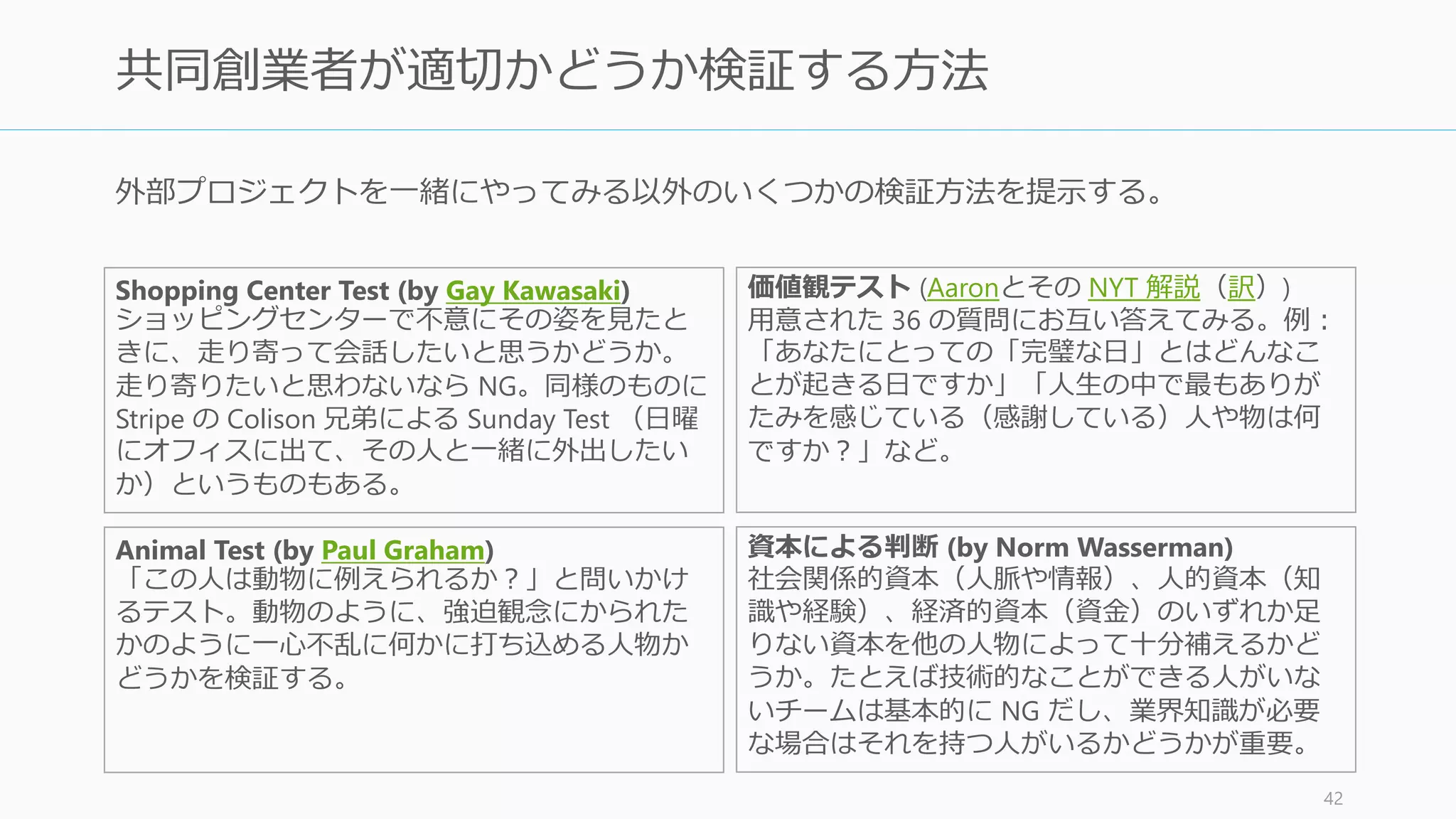 転換社債やら雇用契約やら、スタート
アップにやたら詳しい人
そんな人がチームにいたら大音響で警報が鳴り響く (by Paul
Graham)。それは起業の型をなぞっているだけ (Before the Startup)
スタートアップの人脈を誇る人 その人脈があなたの事業に関係あれば問題ない。ただ若い人にあ
りがちな間違いだが、スタートアップの外見的な真似事が好きな
人は避けたほうが良い (Before the Startup)
会話の下手な人 会話が下手なのは柔軟性が足りない証拠で、多くの場合アドバイ
スを聞かない (A Word to the Resourceful)
“ハック” したことがない行儀のよい人 コンピュータに限らず、システムを出し抜くことをしたことがな
い行儀の良い人はあまり向いていない (What We Look for in
Founders)
技術的なスキルを持っていない人 全員が技術的なスキルを持っていないならスタートアップを考え
直そう。他人への発注でどうにかなるものではない。
英語だけできる人 日本の場合は何故か重宝されがちだが、プロダクトを作ることと
顧客と話すこと以外の人はスタートアップには不要。
42
避けるべき共同創業者
友人として気が合ったとしても、共同創業者として不適格な性質というのも存在する。
（以下の特徴を持つ人を気に入るのなら、あなた自身にも問題があるのかもしれないが）
 