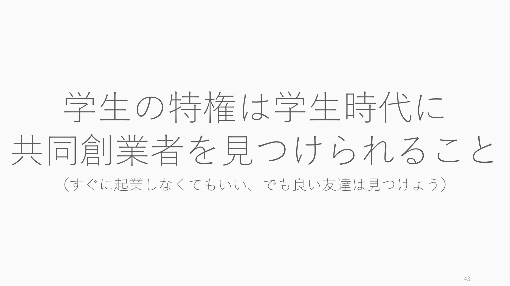 外部プロジェクトを一緒にやってみる以外のいくつかの検証方法を提示する。
43
共同創業者が適切かどうか検証する方法
Shopping Center Test (by Gay Kawasaki)
ショッピングセンターで不意にその姿を見たと
きに、走り寄って会話したいと思うかどうか。
走り寄りたいと思わないなら NG。同様のものに
Stripe の Colison 兄弟による Sunday Test （日曜
にオフィスに出て、その人と一緒に外出したい
か）というものもある。
Animal Test (by Paul Graham)
「この人は動物に例えられるか？」と問いかけ
るテスト。動物のように、強迫観念にかられた
かのように一心不乱に何かに打ち込める人物か
どうかを検証する。
価値観テスト (Aaronとその NYT 解説（訳）)
用意された 36 の質問にお互い答えてみる。例：
「あなたにとっての「完璧な日」とはどんなこ
とが起きる日ですか」「人生の中で最もありが
たみを感じている（感謝している）人や物は何
ですか？」など。
資本による判断 (by Norm Wasserman)
社会関係的資本（人脈や情報）、人的資本（知
識や経験）、経済的資本（資金）のいずれか足
りない資本を他の人物によって十分補えるかど
うか。たとえば技術的なことができる人がいな
いチームは基本的に NG だし、業界知識が必要
な場合はそれを持つ人がいるかどうかが重要。
 