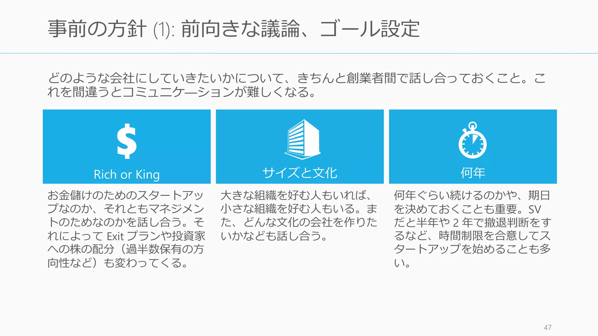 Y Combinator の Partner である Aaron
Harris は共同創業者をマネジメントするこ
との重要性を説いている。
ただし、マネジメントにおいては、
• CEO だからといって、共同創業者のマ
ネージャーではない
• 共同創業者自身マネジメントには長けて
いないことが多い
• コミュニケーションが想像以上に難しい
などの特徴があるので、気を付けること。
何より重要なのは、創業者間でのコミュニ
ケーションを円滑にすることである。
http://www.aaronkharris.com/cofounder-management 47
共同創業者のマネジメント
 
