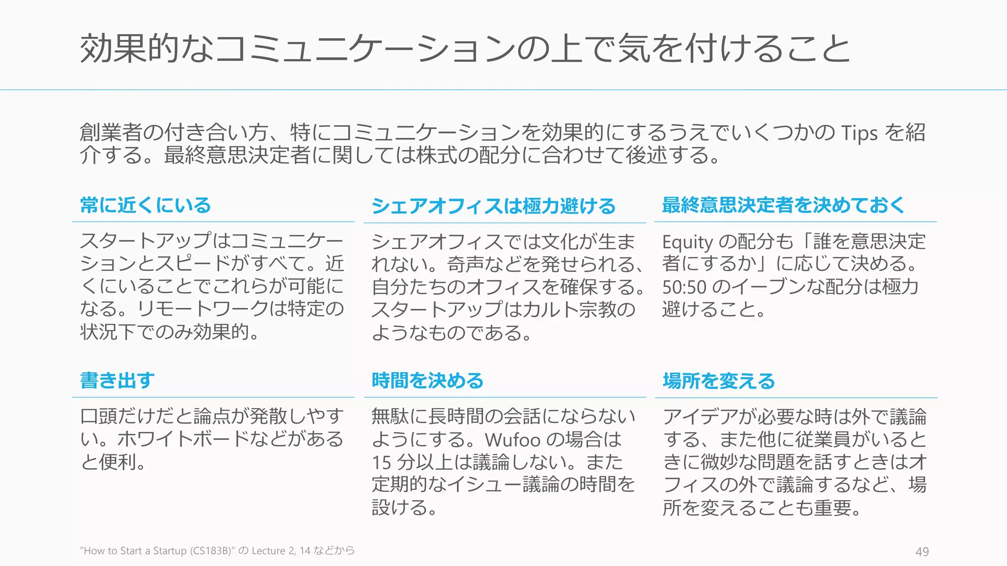 スタートアップでは必ずひどいことが起こる (Paul Graham)。そのときのために、以下の方
針を話し合っておくと良い。
ワッサーマン『起業家はどこで選択を誤るのか』 p.170 - 171 49
事前の方針 (2): 何かが起こった時の対策
個人的な関係と仕事上の関係が
一緒にならないようにする
ネガティブなシナリオを考える
災害対策計画を立てる
あえて微妙な問題を話し合う
関係者に参加してもらう
親しい友人と上下関係にはならないようにする。代わりに他の人を上司に
立てるなどする。
健康問題や家族の問題など、創業者のスタートアップへの取り組みに影響
しかねない問題について話し合う。
解決不能なビジネス上の対立や個人的な関係の破たんなど、最悪の事態に
備えた計画を文書化しておく。また最終決定権者を決めておく。
働くうえで生じる個人的問題をすべて率直に話し合うという長期的方針と
プロセスを決める。厄介な問題は時間が解決するとは思わないこと。
意見の不一致で個人的関係に及ぶ前に経営チームにメールを送ったり、メ
ンターの助言を聞いたりする。
 