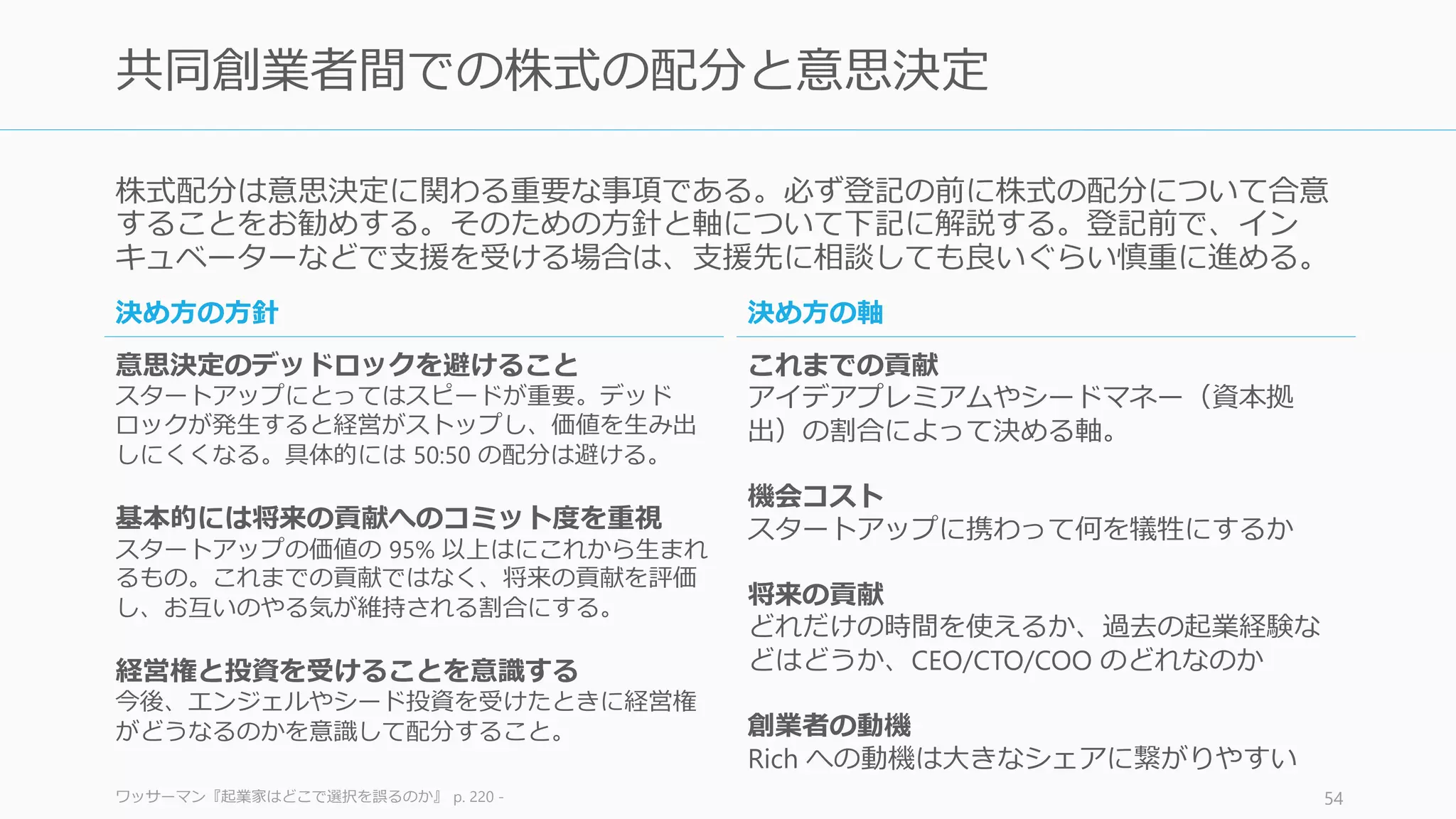 コンフリクトを乗り切るためのコミュニケーションの技法を紹介する。（主に結婚関係を
効果的に維持する技法からの流用）
The Seven Principles For Making Marriage Work 54
コンフリクトを乗り切るためのベストプラクティス
お互いに対する知識を深める
お互い親友の名前や夢、信条など
のほか、好きな音楽、映画、ゲー
ム、余暇の過ごし方、友人関係や
宝くじが当たったら何をしたいか
などを知ること。知的なコミュニ
ケーションは互いに関する知識か
ら始まる。
リペアアテンプト
感情的な喧嘩が起こりそうなとき、
笑顔を浮かべたり、舌を出してみ
たり、大仰なリアクションをして
みたり、お互いのサインを送り合
うことでエスカレートすることを
防ぐ。
オフサイトへ行く
Y Combinator でパフォーマンスが
良いスタートアップの多くは、頻
繁にチームで週末にキャンプなど
に行って今後の議論をしていた。
普段からこうしたコミュニケー
ションの機会を作っておく。
不満の言い出し方に気を付ける
多くの場合、最初の言い出し方が
悪くてエスカレートする。言い出
し方を「あなたは○○だよね」と
相手を規定するのではなく「私は
○○と思う」と私を主語にすると
良い。また静かな口調が望ましい。
フレーズを利用する
明確化のフレーズ（相手の行った
ことを繰り返す）、威嚇的でない
言葉（たぶん…、もしかしたら…）、
肯定（その話はもっともだ等）、
自由な回答を促す質問（あなたの
考えは？）など、フレーズを活用
する。
第三者に入ってもらう
投資家やメンターがいるなら、彼
らに相談して第三者の視点から整
理してもらうことなども重要。ま
た第三者を入れることで、時間を
空けて話し合えるようになる。
 