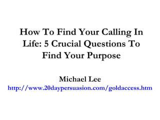 How To Find Your Calling In
   Life: 5 Crucial Questions To
        Find Your Purpose

               Michael Lee
http://www.20daypersuasion.com/goldaccess.htm
 