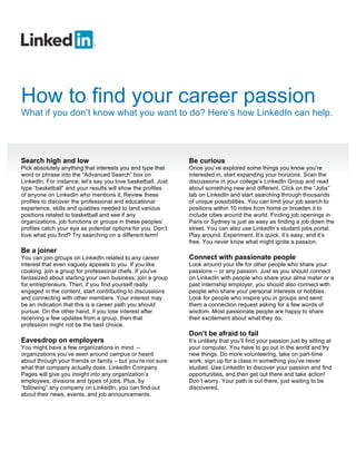 How to find your career passion
What if you don’t know what you want to do? Here’s how LinkedIn can help.




Search high and low                                           Be curious
Pick absolutely anything that interests you and type that     Once you’ve explored some things you know you’re
word or phrase into the “Advanced Search” box on              interested in, start expanding your horizons. Scan the
LinkedIn. For instance, let’s say you love basketball. Just   discussions in your college’s LinkedIn Group and read
type “basketball” and your results will show the profiles     about something new and different. Click on the “Jobs”
of anyone on LinkedIn who mentions it. Review these           tab on LinkedIn and start searching through thousands
profiles to discover the professional and educational         of unique possibilities. You can limit your job search to
experience, skills and qualities needed to land various       positions within 10 miles from home or broaden it to
positions related to basketball and see if any                include cities around the world. Finding job openings in
organizations, job functions or groups in these peoples’      Paris or Sydney is just as easy as finding a job down the
profiles catch your eye as potential options for you. Don’t   street. You can also use LinkedIn’s student jobs portal.
love what you find? Try searching on a different term!        Play around. Experiment. It’s quick, it’s easy, and it’s
                                                              free. You never know what might ignite a passion.
Be a joiner
You can join groups on LinkedIn related to any career         Connect with passionate people
interest that even vaguely appeals to you. If you like        Look around your life for other people who share your
cooking, join a group for professional chefs. If you’ve       passions -- or any passion. Just as you should connect
fantasized about starting your own business, join a group     on LinkedIn with people who share your alma mater or a
for entrepreneurs. Then, if you find yourself really          past internship employer, you should also connect with
engaged in the content, start contributing to discussions     people who share your personal interests or hobbies.
and connecting with other members. Your interest may          Look for people who inspire you in groups and send
be an indication that this is a career path you should        them a connection request asking for a few words of
pursue. On the other hand, if you lose interest after         wisdom. Most passionate people are happy to share
receiving a few updates from a group, then that               their excitement about what they do.
profession might not be the best choice.
                                                              Don’t be afraid to fail
Eavesdrop on employers                                        It’s unlikely that you’ll find your passion just by sitting at
You might have a few organizations in mind –                  your computer. You have to go out in the world and try
organizations you’ve seen around campus or heard              new things. Do more volunteering, take on part-time
about through your friends or family – but you’re not sure    work, sign up for a class in something you’ve never
what that company actually does. LinkedIn Company             studied. Use LinkedIn to discover your passion and find
Pages will give you insight into any organization’s           opportunities, and then get out there and take action!
employees, divisions and types of jobs. Plus, by              Don’t worry. Your path is out there, just waiting to be
“following” any company on LinkedIn, you can find out         discovered.
about their news, events, and job announcements.
 