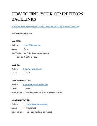 HOW TO FIND YOUR COMPETITORS
BACKLINKS
http://seo-linkbuilding-lists.blogspot.in/2014/07/how-to-find-your-competitors-backlinks.html
Backlink checker online tool
1. AHREFS:
Website : Https://Ahrefs.Com
Access : Free
Free Version : Up To 10 Backlinks per Report
UpTo 3 Reports per Day
2. ALEXA:
Website :http://www.alexa.com
Access : Paid
3. BACKLINKTEST.COM:
Website :http://www.backlinktest.com
Access : Free
Free version :As Many Backlinks as There Are in Their Index
4. BACKLINK WATCH:
Website : http://backlinkwatch.com
Access : Free & Paid
Free version : Up To 25 Backlinks per Report
 