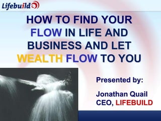 HOW TO FIND YOUR
  FLOW IN LIFE AND
 BUSINESS AND LET
WEALTH FLOW TO YOU
           Presented by:
           Jonathan Quail
           CEO, LIFEBUILD
 