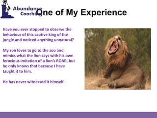 One of My Experience
Have you ever stopped to observe the
behaviour of this captive king of the
jungle and noticed anything unnatural?
My son loves to go to the zoo and
mimics what the lion says with his own
ferocious imitation of a lion’s ROAR, but
he only knows that because I have
taught it to him.
He has never witnessed it himself.
 