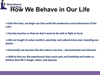 How We Behave in Our Life
>>Like the lions, we begin our lives with the exuberance and enthusiasm of the
cubs.
>>Society teaches us that we don’t want to be wild or fight or hunt.
>>We are taught to value comfort, passivity, and subservience over revealing our
power.
>>Eventually we become like the mature zoo lion – domesticated and silenced.
>>Add to that our life experiences that cause pain and hardship and make us
believe that life is tough, unfair, and abusive.
 