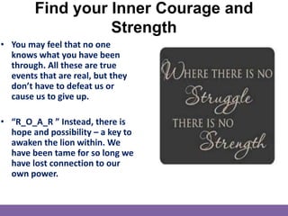 Find your Inner Courage and
Strength
• You may feel that no one
knows what you have been
through. All these are true
events that are real, but they
don’t have to defeat us or
cause us to give up.
• “R_O_A_R ” Instead, there is
hope and possibility – a key to
awaken the lion within. We
have been tame for so long we
have lost connection to our
own power.
 