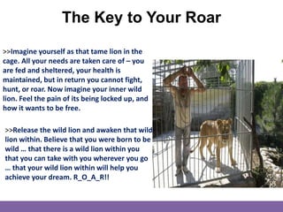 The Key to Your Roar
>>Imagine yourself as that tame lion in the
cage. All your needs are taken care of – you
are fed and sheltered, your health is
maintained, but in return you cannot fight,
hunt, or roar. Now imagine your inner wild
lion. Feel the pain of its being locked up, and
how it wants to be free.
>>Release the wild lion and awaken that wild
lion within. Believe that you were born to be
wild … that there is a wild lion within you
that you can take with you wherever you go
… that your wild lion within will help you
achieve your dream. R_O_A_R!!
 