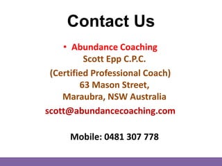 Contact Us
• Abundance Coaching
Scott Epp C.P.C.
(Certified Professional Coach)
63 Mason Street,
Maraubra, NSW Australia
scott@abundancecoaching.com
Mobile: 0481 307 778
 