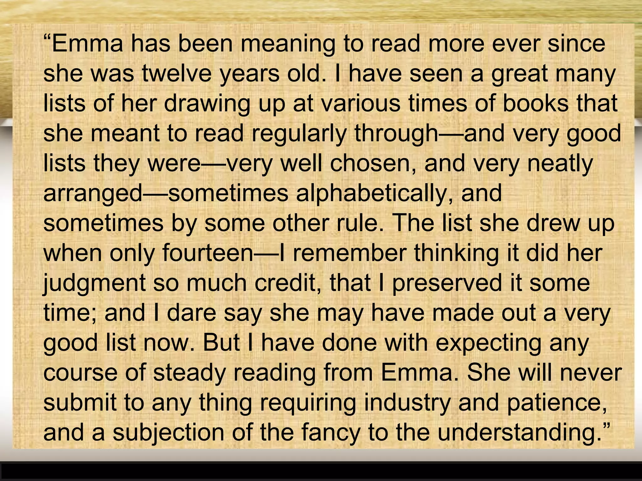 “Emma has been meaning to read more ever since
she was twelve years old. I have seen a great many
lists of her drawing up at various times of books that
she meant to read regularly through—and very good
lists they were—very well chosen, and very neatly
arranged—sometimes alphabetically, and
sometimes by some other rule. The list she drew up
when only fourteen—I remember thinking it did her
judgment so much credit, that I preserved it some
time; and I dare say she may have made out a very
good list now. But I have done with expecting any
course of steady reading from Emma. She will never
submit to any thing requiring industry and patience,
and a subjection of the fancy to the understanding.”

 