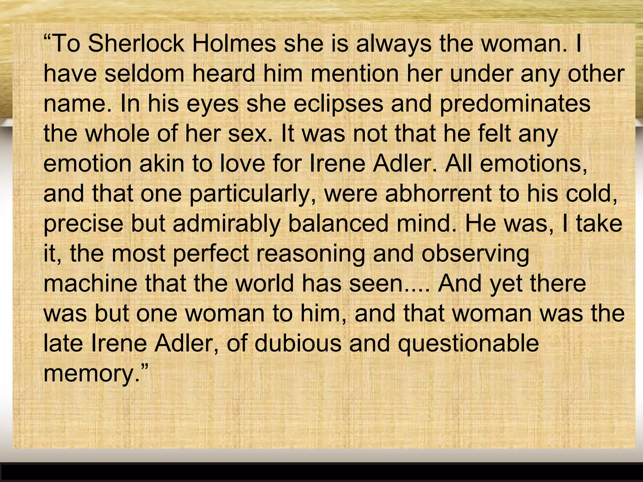 “To Sherlock Holmes she is always the woman. I
have seldom heard him mention her under any other
name. In his eyes she eclipses and predominates
the whole of her sex. It was not that he felt any
emotion akin to love for Irene Adler. All emotions,
and that one particularly, were abhorrent to his cold,
precise but admirably balanced mind. He was, I take
it, the most perfect reasoning and observing
machine that the world has seen.... And yet there
was but one woman to him, and that woman was the
late Irene Adler, of dubious and questionable
memory.”

 