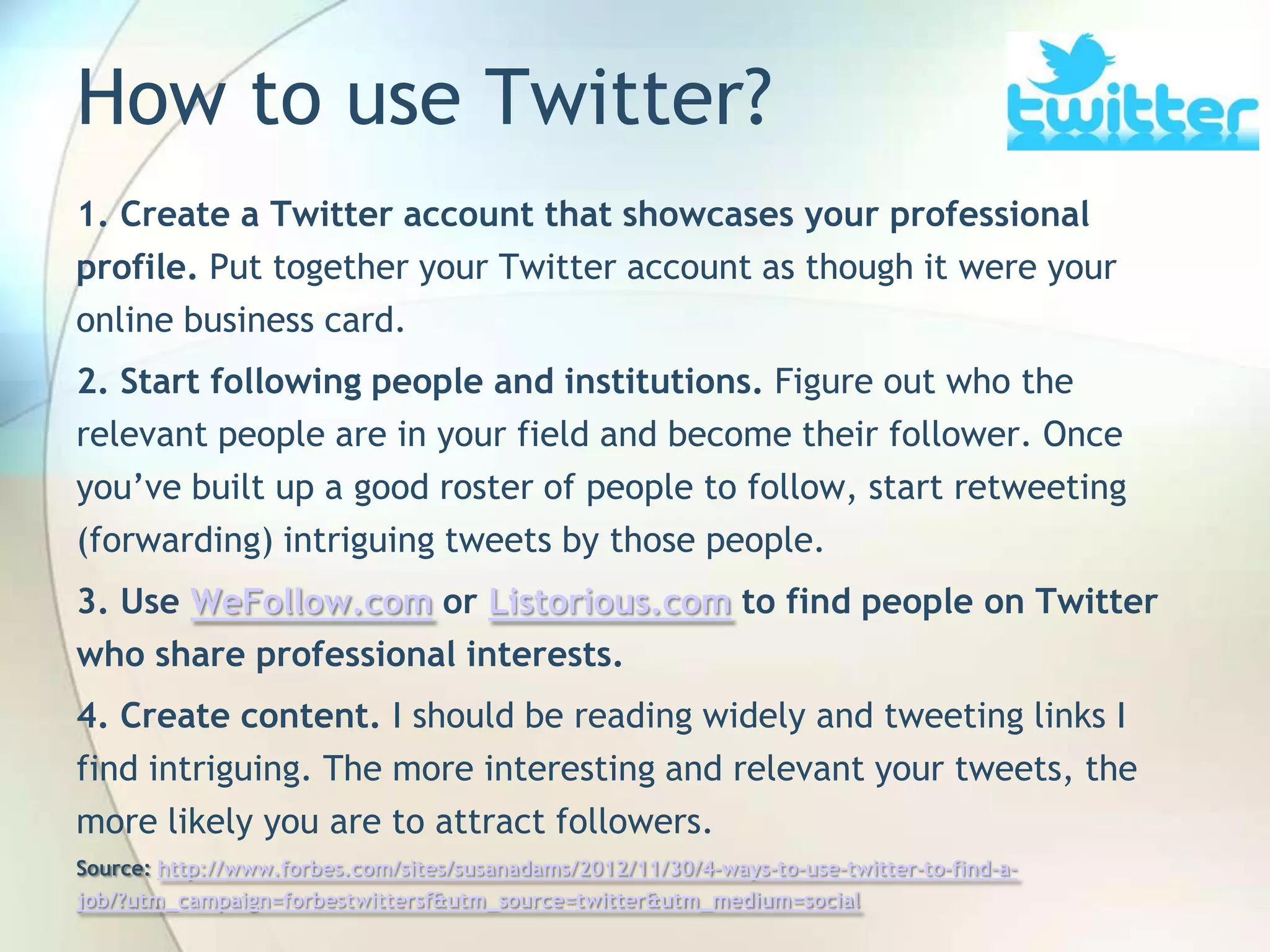 How to use Twitter?
1. Create a Twitter account that showcases your professional
profile. Put together your Twitter account as though it were your
online business card.
2. Start following people and institutions. Figure out who the
relevant people are in your field and become their follower. Once
you’ve built up a good roster of people to follow, start retweeting
(forwarding) intriguing tweets by those people.
3. Use WeFollow.com or Listorious.com to find people on Twitter
who share professional interests.
4. Create content. I should be reading widely and tweeting links I
find intriguing. The more interesting and relevant your tweets, the
more likely you are to attract followers.
Source: http://www.forbes.com/sites/susanadams/2012/11/30/4-ways-to-use-twitter-to-find-ajob/?utm_campaign=forbestwittersf&utm_source=twitter&utm_medium=social
John Roland, @jaroland74

 
