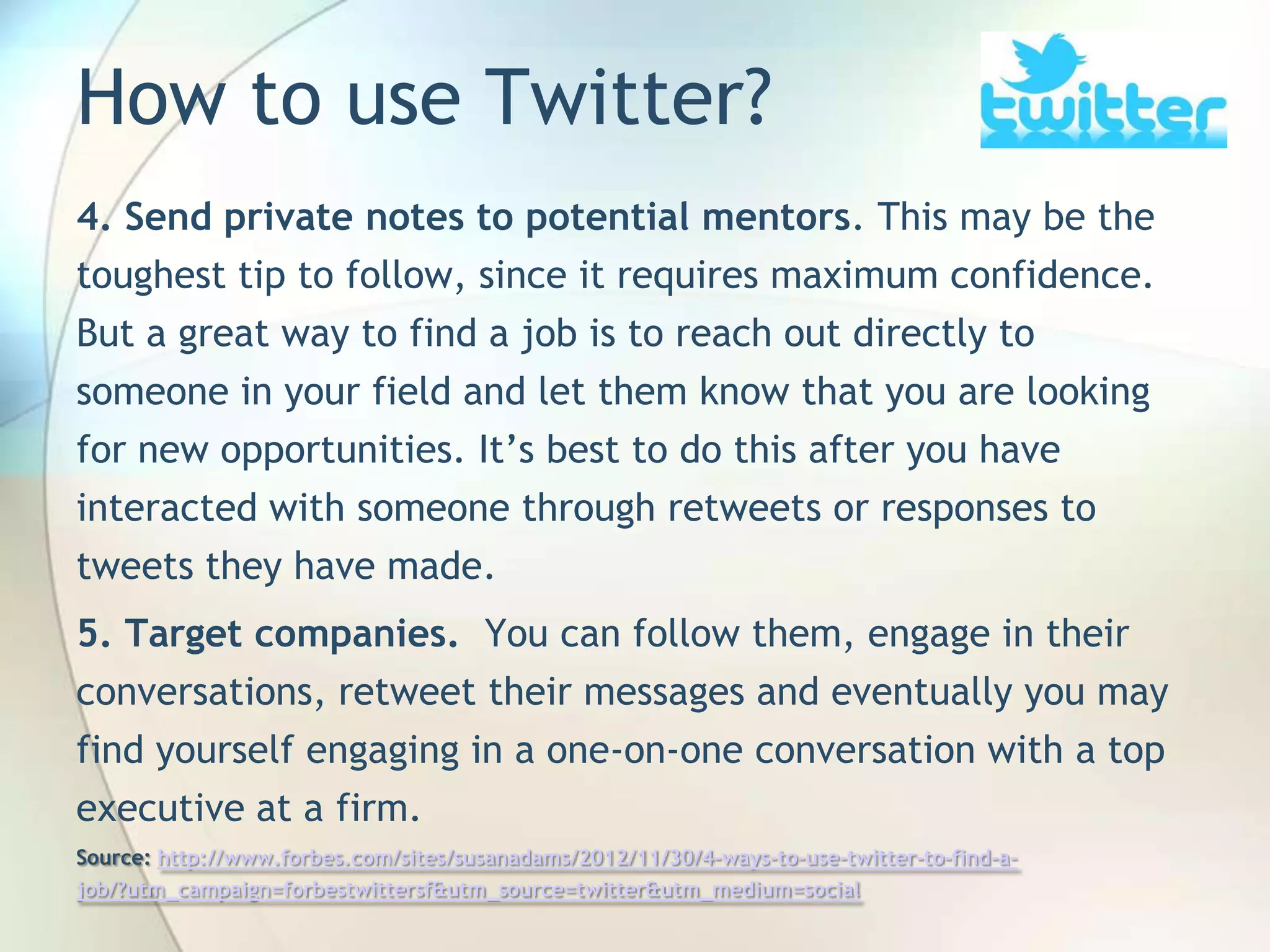 How to use Twitter?
4. Send private notes to potential mentors. This may be the
toughest tip to follow, since it requires maximum confidence.

But a great way to find a job is to reach out directly to
someone in your field and let them know that you are looking
for new opportunities. It’s best to do this after you have
interacted with someone through retweets or responses to
tweets they have made.
5. Target companies. You can follow them, engage in their
conversations, retweet their messages and eventually you may
find yourself engaging in a one-on-one conversation with a top
executive at a firm.
Source: http://www.forbes.com/sites/susanadams/2012/11/30/4-ways-to-use-twitter-to-find-ajob/?utm_campaign=forbestwittersf&utm_source=twitter&utm_medium=social
John Roland, @jaroland74

 