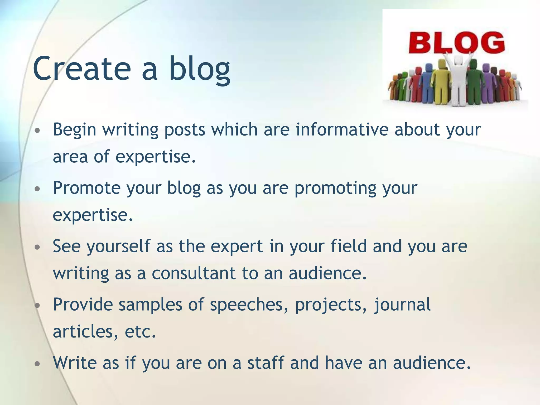Create a blog
• Begin writing posts which are informative about your
area of expertise.
• Promote your blog as you are promoting your
expertise.
• See yourself as the expert in your field and you are
writing as a consultant to an audience.
• Provide samples of speeches, projects, journal

articles, etc.
• Write as if you are on a staff and have an audience.
John Roland, @jaroland74

 