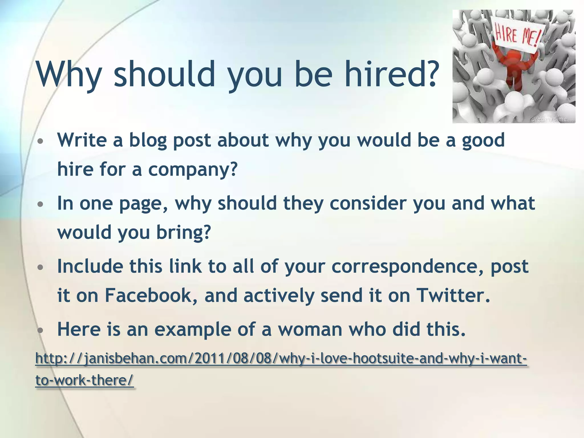 Why should you be hired?
• Write a blog post about why you would be a good
hire for a company?
• In one page, why should they consider you and what
would you bring?
• Include this link to all of your correspondence, post
it on Facebook, and actively send it on Twitter.
• Here is an example of a woman who did this.
http://janisbehan.com/2011/08/08/why-i-love-hootsuite-and-why-i-wantto-work-there/

John Roland, @jaroland74

 