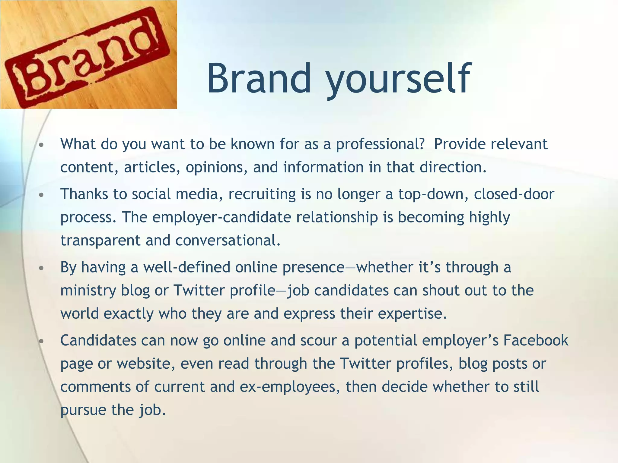 Brand yourself
• What do you want to be known for as a professional? Provide relevant
content, articles, opinions, and information in that direction.
• Thanks to social media, recruiting is no longer a top-down, closed-door
process. The employer-candidate relationship is becoming highly
transparent and conversational.

• By having a well-defined online presence—whether it’s through a
ministry blog or Twitter profile—job candidates can shout out to the
world exactly who they are and express their expertise.
• Candidates can now go online and scour a potential employer’s Facebook

page or website, even read through the Twitter profiles, blog posts or
comments of current and ex-employees, then decide whether to still
pursue the job.
John Roland, @jaroland74

 