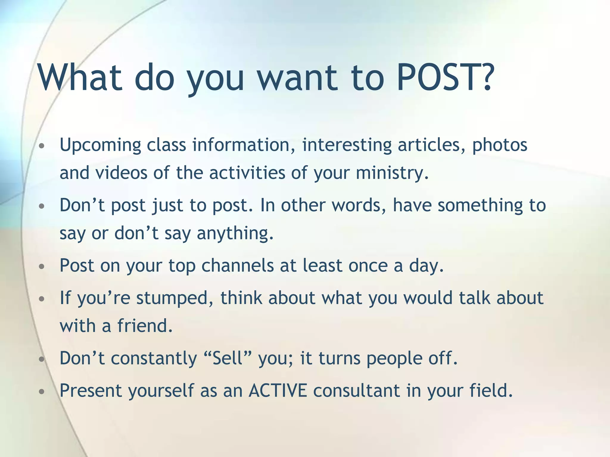 What do you want to POST?
• Upcoming class information, interesting articles, photos
and videos of the activities of your ministry.
• Don’t post just to post. In other words, have something to
say or don’t say anything.

• Post on your top channels at least once a day.
• If you’re stumped, think about what you would talk about
with a friend.
• Don’t constantly ―Sell‖ you; it turns people off.
• Present yourself as an ACTIVE consultant in your field.

John Roland, @jaroland74

 