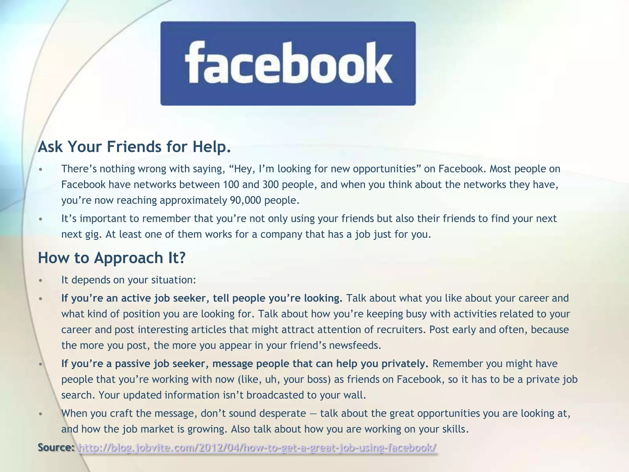Ask Your Friends for Help.
•

There’s nothing wrong with saying, ―Hey, I’m looking for new opportunities‖ on Facebook. Most people on
Facebook have networks between 100 and 300 people, and when you think about the networks they
have, you’re now reaching approximately 90,000 people.

•

It’s important to remember that you’re not only using your friends but also their friends to find your next
next gig. At least one of them works for a company that has a job just for you.

How to Approach It?
•

It depends on your situation:

•

If you’re an active job seeker, tell people you’re looking. Talk about what you like about your career and
what kind of position you are looking for. Talk about how you’re keeping busy with activities related to your
career and post interesting articles that might attract attention of recruiters. Post early and often, because
the more you post, the more you appear in your friend’s newsfeeds.

•

If you’re a passive job seeker, message people that can help you privately. Remember you might have

people that you’re working with now (like, uh, your boss) as friends on Facebook, so it has to be a private job
search. Your updated information isn’t broadcasted to your wall.
•

When you craft the message, don’t sound desperate — talk about the great opportunities you are looking
at, and how the job market is growing. Also talk about how you are working on your skills.

Source: http://blog.jobvite.com/2012/04/how-to-get-a-great-job-using-facebook/
John Roland, @jaroland74

 