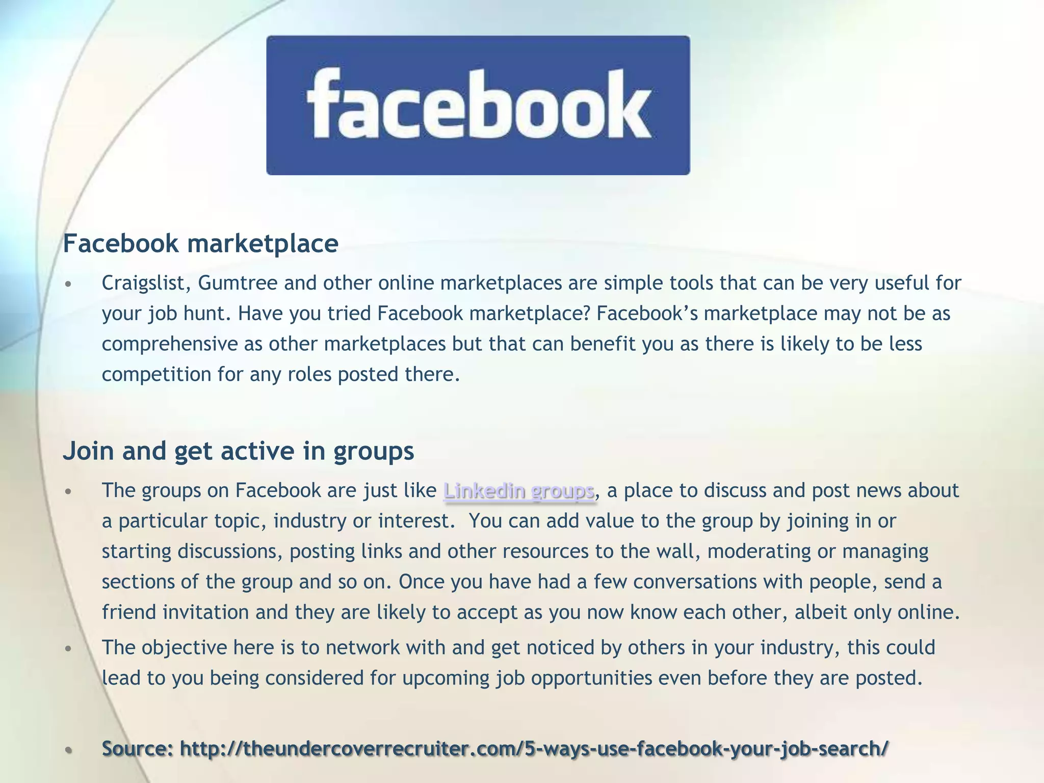 Facebook marketplace
•

Craigslist, Gumtree and other online marketplaces are simple tools that can be very useful for
your job hunt. Have you tried Facebook marketplace? Facebook’s marketplace may not be as
comprehensive as other marketplaces but that can benefit you as there is likely to be less
competition for any roles posted there.

Join and get active in groups
•

The groups on Facebook are just like Linkedin groups, a place to discuss and post news about
a particular topic, industry or interest. You can add value to the group by joining in or
starting discussions, posting links and other resources to the wall, moderating or managing
sections of the group and so on. Once you have had a few conversations with people, send a
friend invitation and they are likely to accept as you now know each other, albeit only online.

•

The objective here is to network with and get noticed by others in your industry, this could
lead to you being considered for upcoming job opportunities even before they are posted.

•

Source: http://theundercoverrecruiter.com/5-ways-use-facebook-your-job-search/
John Roland, @jaroland74

 