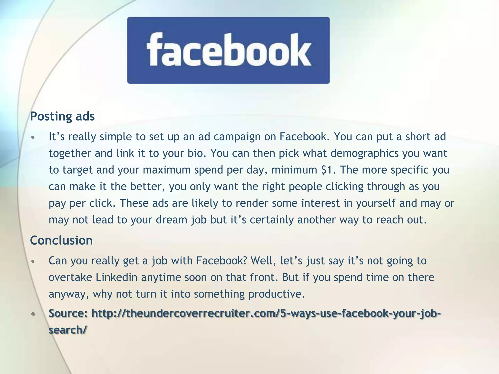 Posting ads
•

It’s really simple to set up an ad campaign on Facebook. You can put a short ad
together and link it to your bio. You can then pick what demographics you want
to target and your maximum spend per day, minimum $1. The more specific you
can make it the better, you only want the right people clicking through as you
pay per click. These ads are likely to render some interest in yourself and may or
may not lead to your dream job but it’s certainly another way to reach out.

Conclusion
•

Can you really get a job with Facebook? Well, let’s just say it’s not going to
overtake Linkedin anytime soon on that front. But if you spend time on there

anyway, why not turn it into something productive.
•

Source: http://theundercoverrecruiter.com/5-ways-use-facebook-your-jobsearch/

John Roland, @jaroland74

 