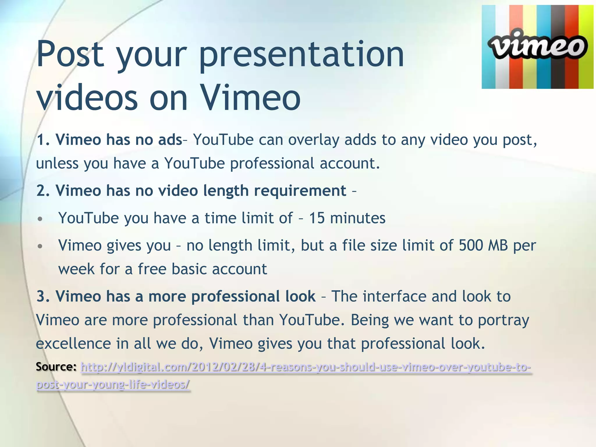 Post your presentation
videos on Vimeo
1. Vimeo has no ads– YouTube can overlay adds to any video you post,
unless you have a YouTube professional account.
2. Vimeo has no video length requirement –
• YouTube you have a time limit of – 15 minutes
• Vimeo gives you – no length limit, but a file size limit of 500 MB per
week for a free basic account
3. Vimeo has a more professional look – The interface and look to
Vimeo are more professional than YouTube. Being we want to portray
excellence in all we do, Vimeo gives you that professional look.
Source: http://yldigital.com/2012/02/28/4-reasons-you-should-use-vimeo-over-youtube-topost-your-young-life-videos/

John Roland, @jaroland74

 